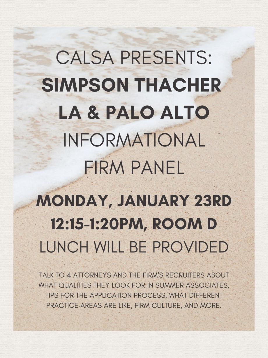 CALSA Presents: Simpson Thacher Informational Firm Panel, Monday, January 23rd, 12:15-1:20pm, Room D. Talk to 4 attorneys and the firm's recruiters about what qualities they look for in summer associates, tips for the application process, what different practice areas are like, firm culture, and more! Lunch will be provided.