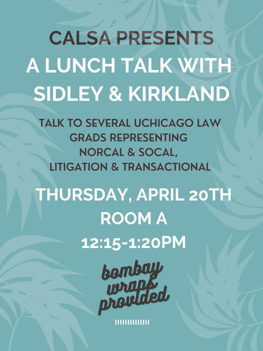CALSA Presents: A Lunch Talk with Sidley & Kirkland, NorCal & SoCal. Come to Room A at lunch on Thursday, April 20th, from 12:15-1:20pm, to hear UChicago Law grads talk about their experiences practicing litigation and transactional law in the California offices of Sidley and Kirkland & Ellis. Bombay wraps provided!