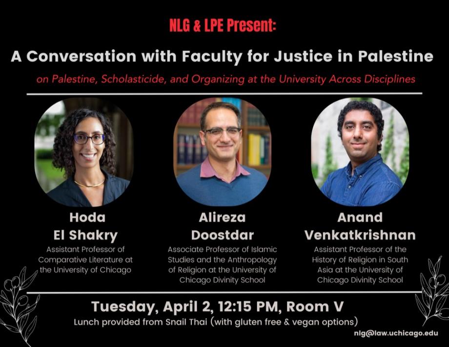Join us on Tuesday, April 2 at 12:15 PM at UChicago Law School for a conversation with Professors Hoda El Shakry, Alireza Doostdar, and Anand Venkatkrishnan. We will talk about scholasticide, the role of Faculty for Justice in Palestine, and the importance of organizing in solidarity with Palestine at the University across disciplines.  LOCATION: UChicago Law School, Room V TIME: 12:15 PM Lunch provided from Snail Thai (with gluten free & vegan options)